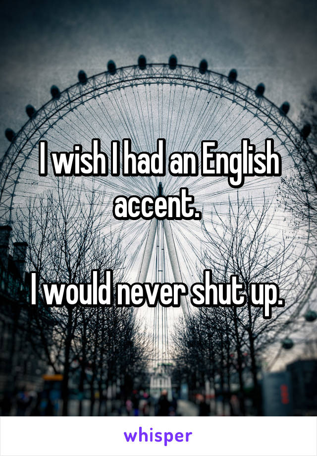 I wish I had an English accent. 

I would never shut up. 