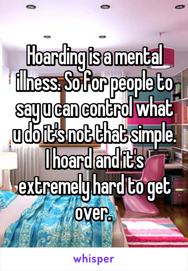 Hoarding is a mental illness. So for people to say u can control what u do it's not that simple. I hoard and it's extremely hard to get over. 
