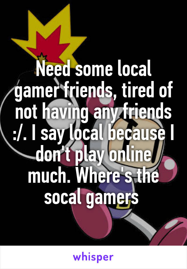 Need some local gamer friends, tired of not having any friends :/. I say local because I don't play online much. Where's the socal gamers 