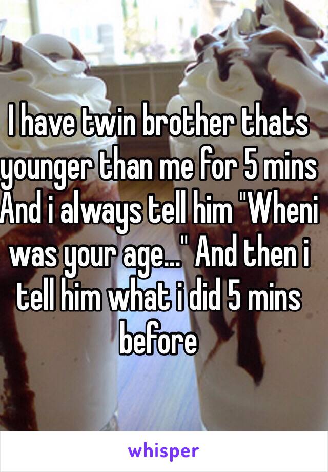 I have twin brother thats younger than me for 5 mins
And i always tell him "Wheni was your age..." And then i tell him what i did 5 mins before