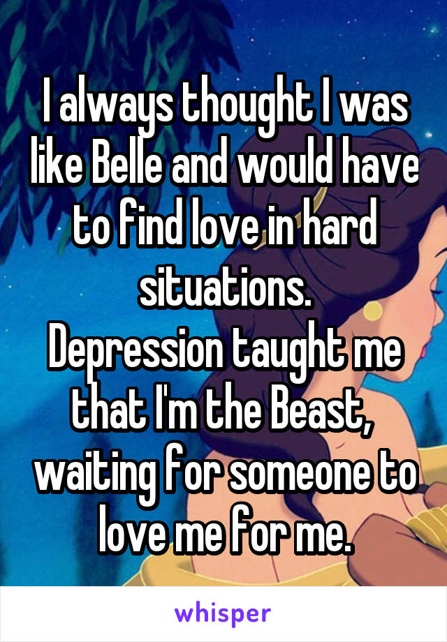 I always thought I was like Belle and would have to find love in hard situations.
Depression taught me that I'm the Beast,  waiting for someone to love me for me.