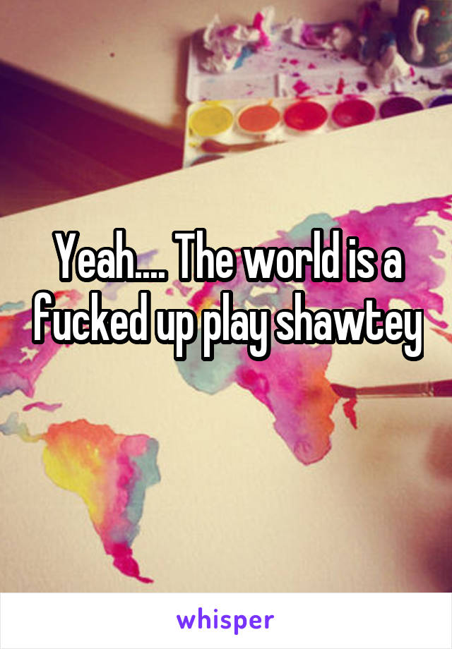 Yeah.... The world is a fucked up play shawtey 