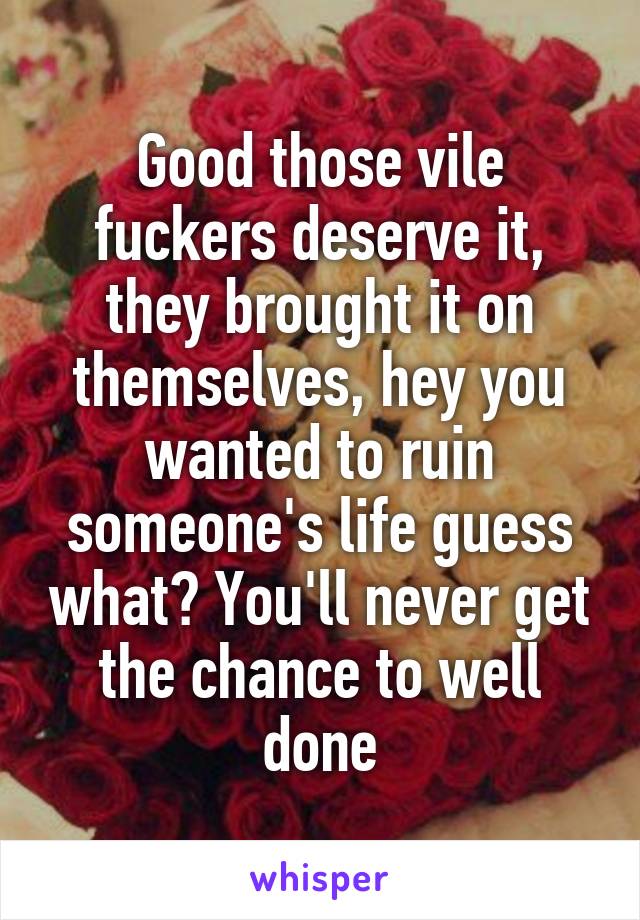 Good those vile fuckers deserve it, they brought it on themselves, hey you wanted to ruin someone's life guess what? You'll never get the chance to well done