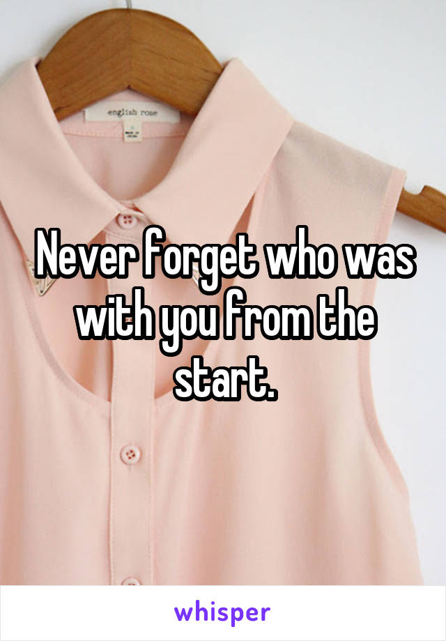 Never forget who was with you from the start.