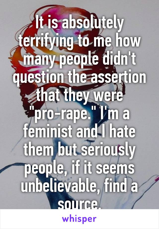 It is absolutely terrifying to me how many people didn't question the assertion that they were "pro-rape." I'm a feminist and I hate them but seriously people, if it seems unbelievable, find a source.