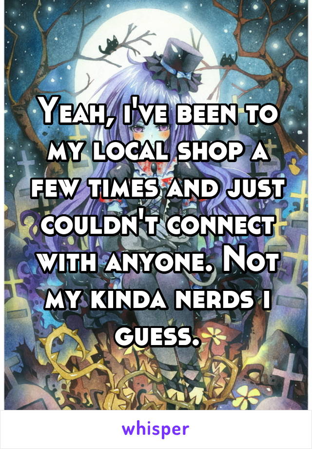 Yeah, i've been to my local shop a few times and just couldn't connect with anyone. Not my kinda nerds i guess.