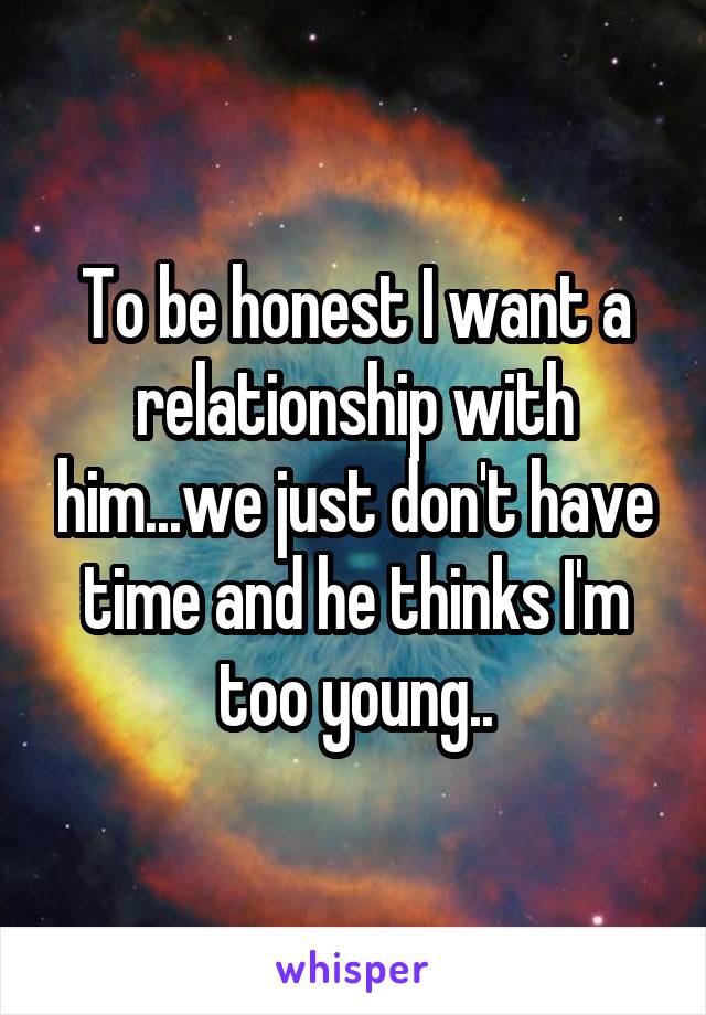 To be honest I want a relationship with him...we just don't have time and he thinks I'm too young..