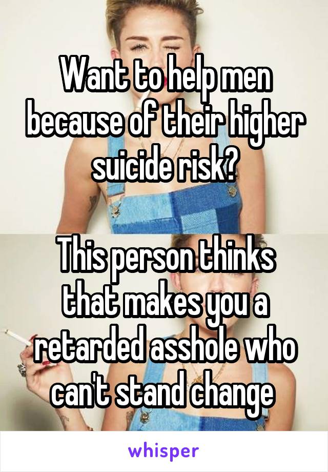 Want to help men because of their higher suicide risk?

This person thinks that makes you a retarded asshole who can't stand change 