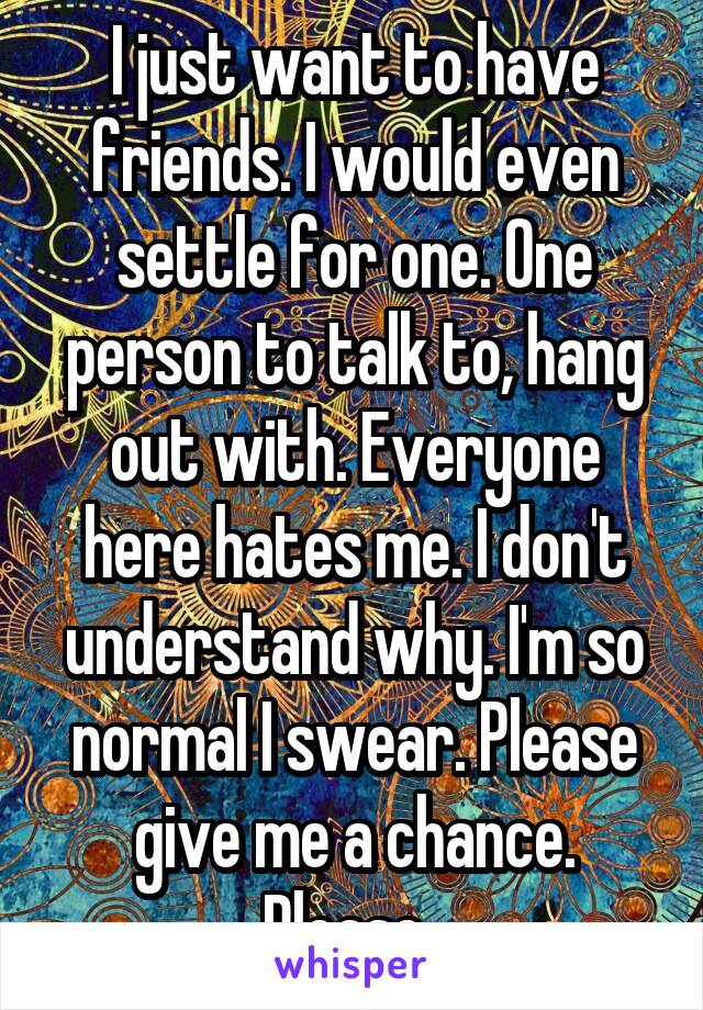 I just want to have friends. I would even settle for one. One person to talk to, hang out with. Everyone here hates me. I don't understand why. I'm so normal I swear. Please give me a chance. Please. 