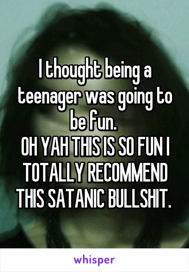 I thought being a teenager was going to be fun. 
OH YAH THIS IS SO FUN I TOTALLY RECOMMEND THIS SATANIC BULLSHIT. 