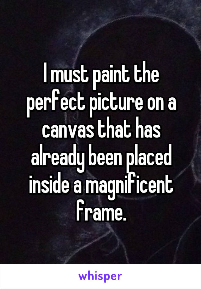 I must paint the perfect picture on a canvas that has already been placed inside a magnificent frame.