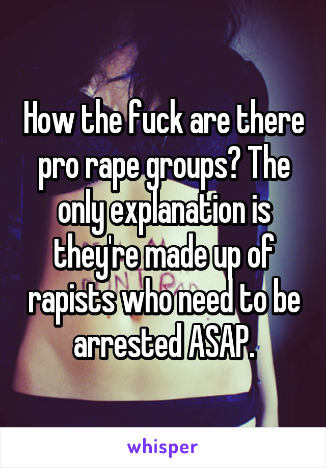 How the fuck are there pro rape groups? The only explanation is they're made up of rapists who need to be arrested ASAP.