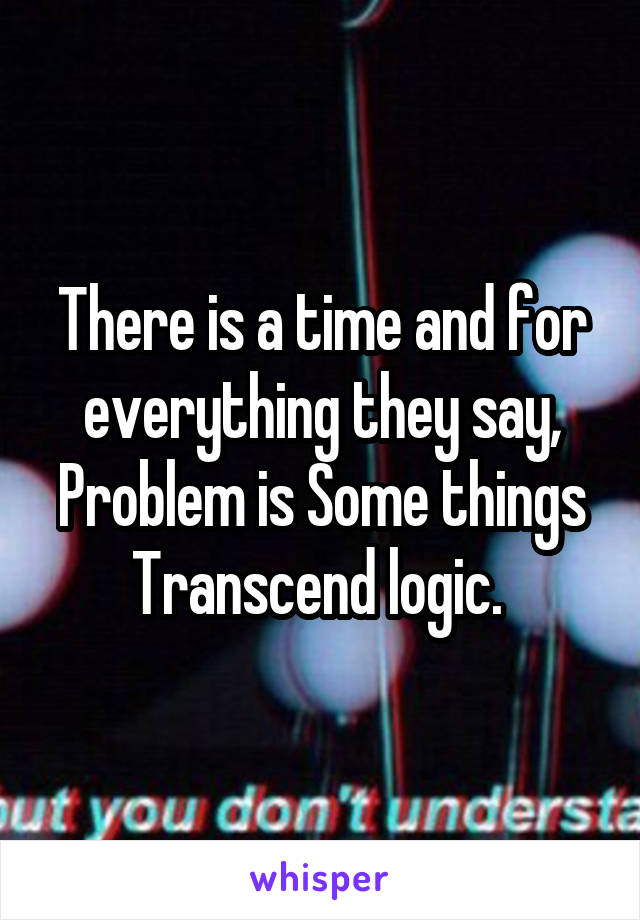 There is a time and for everything they say, Problem is Some things Transcend logic. 