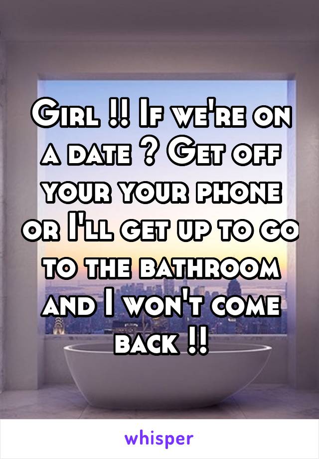 Girl !! If we're on a date ? Get off your your phone or I'll get up to go to the bathroom and I won't come back !!
