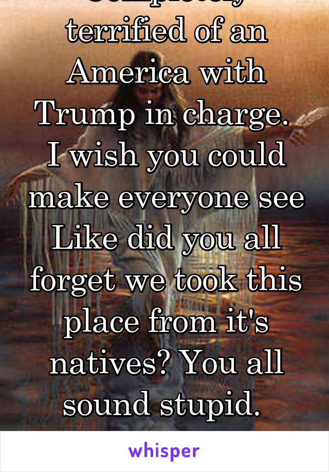 Completely terrified of an America with Trump in charge. 
I wish you could make everyone see
Like did you all forget we took this place from it's natives? You all sound stupid. 
From a white girl...