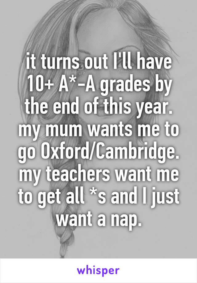 it turns out I'll have 10+ A*-A grades by the end of this year. my mum wants me to go Oxford/Cambridge. my teachers want me to get all *s and I just want a nap.