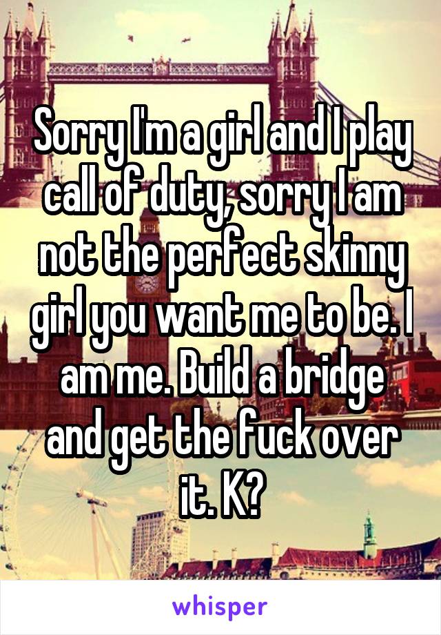 Sorry I'm a girl and I play call of duty, sorry I am not the perfect skinny girl you want me to be. I am me. Build a bridge and get the fuck over it. K?