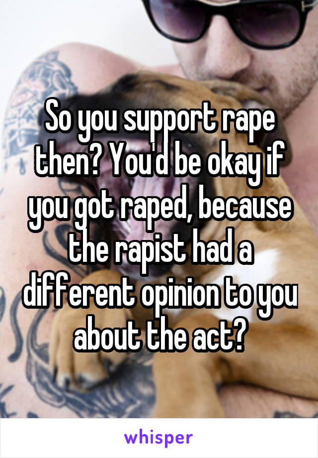 So you support rape then? You'd be okay if you got raped, because the rapist had a different opinion to you about the act?