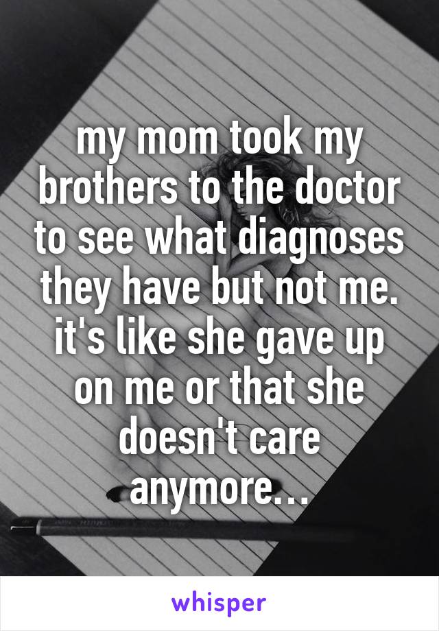 my mom took my brothers to the doctor to see what diagnoses they have but not me.
it's like she gave up on me or that she doesn't care anymore…