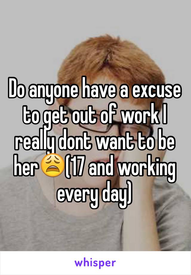 Do anyone have a excuse to get out of work I really dont want to be her😩(17 and working every day)