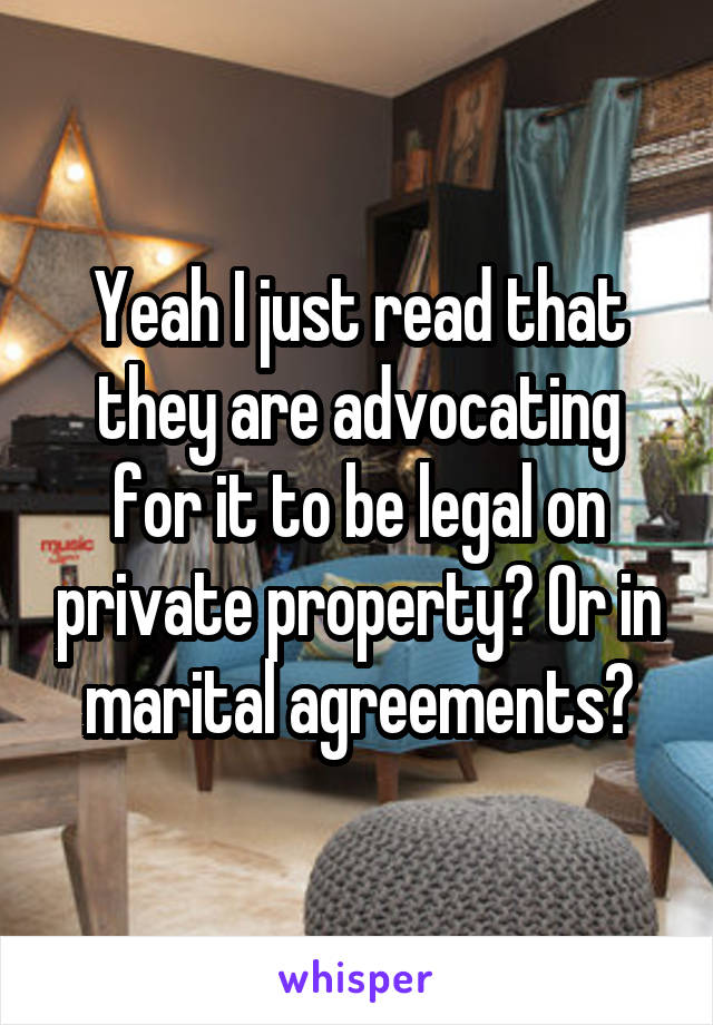 Yeah I just read that they are advocating for it to be legal on private property? Or in marital agreements?