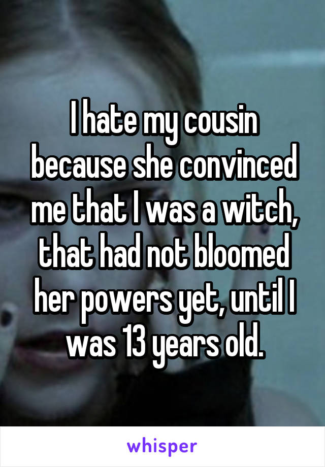 I hate my cousin because she convinced me that I was a witch, that had not bloomed her powers yet, until I was 13 years old.