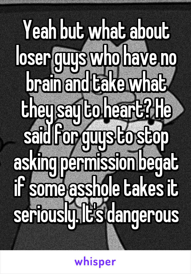 Yeah but what about loser guys who have no brain and take what they say to heart? He said for guys to stop asking permission begat if some asshole takes it seriously. It's dangerous 