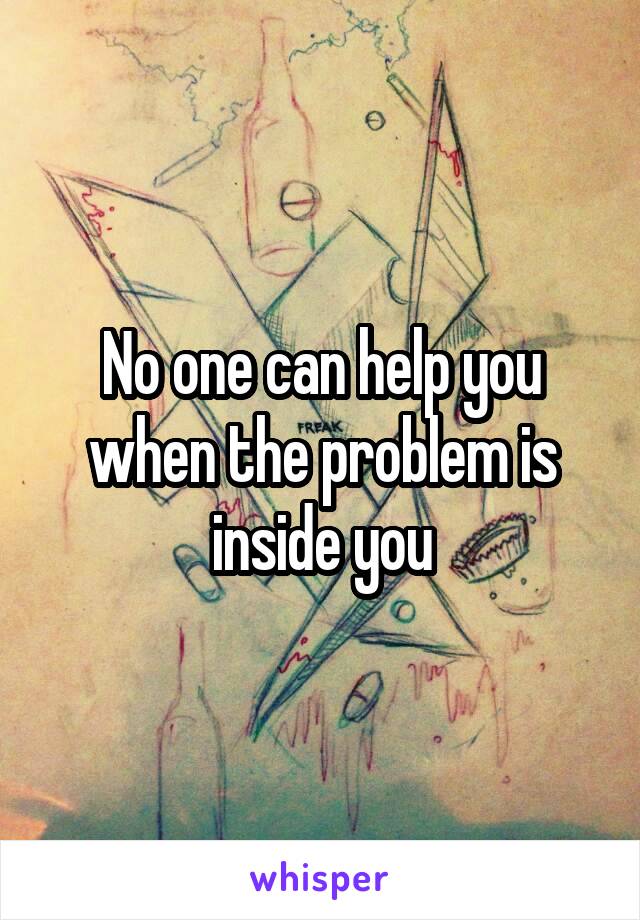 No one can help you when the problem is inside you