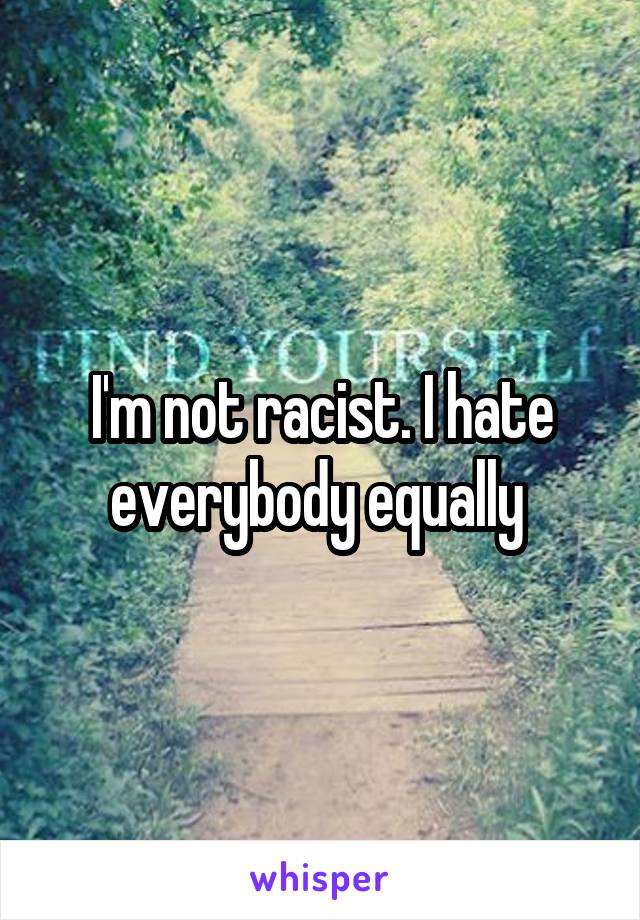 I'm not racist. I hate everybody equally 
