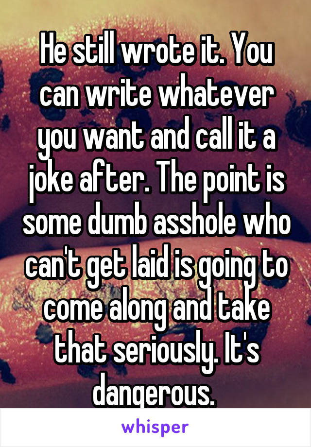 He still wrote it. You can write whatever you want and call it a joke after. The point is some dumb asshole who can't get laid is going to come along and take that seriously. It's dangerous. 