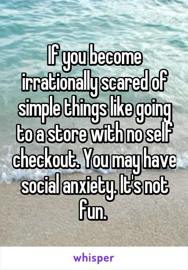 If you become irrationally scared of simple things like going to a store with no self checkout. You may have social anxiety. It's not fun. 