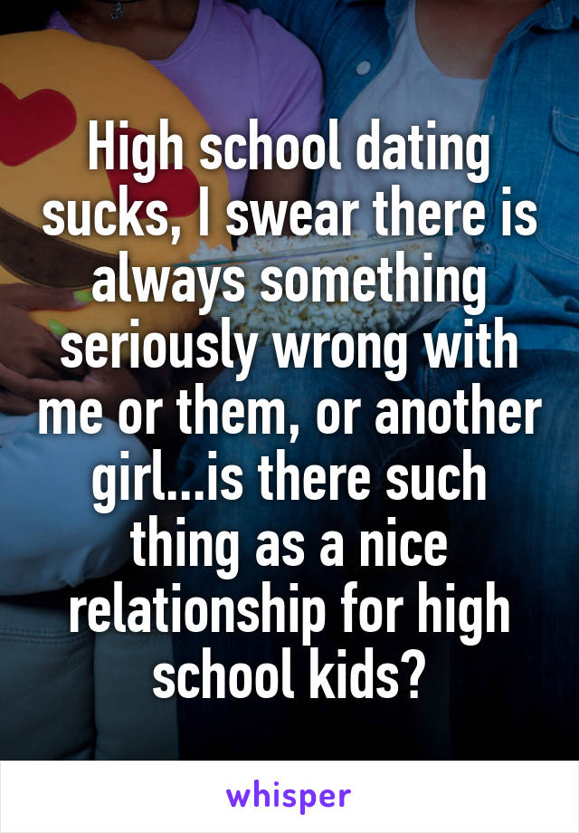 High school dating sucks, I swear there is always something seriously wrong with me or them, or another girl...is there such thing as a nice relationship for high school kids?