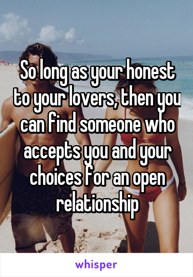 So long as your honest to your lovers, then you can find someone who accepts you and your choices for an open relationship