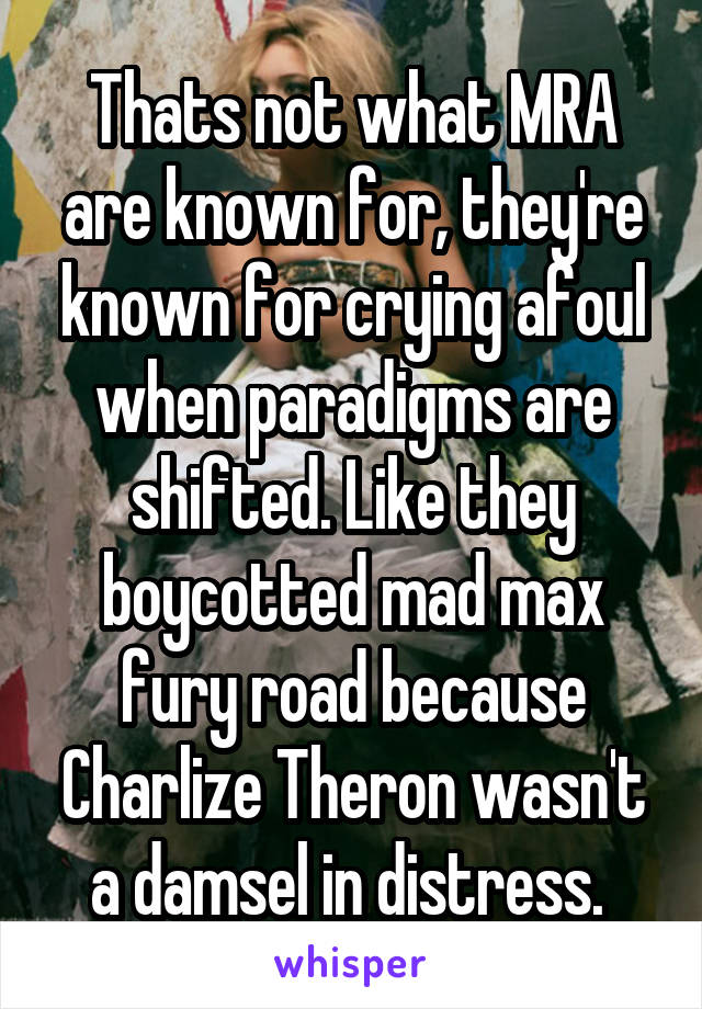 Thats not what MRA are known for, they're known for crying afoul when paradigms are shifted. Like they boycotted mad max fury road because Charlize Theron wasn't a damsel in distress. 