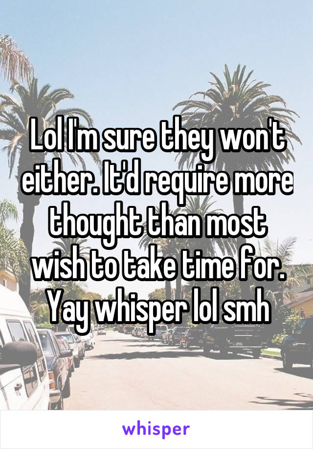 Lol I'm sure they won't either. It'd require more thought than most wish to take time for. Yay whisper lol smh