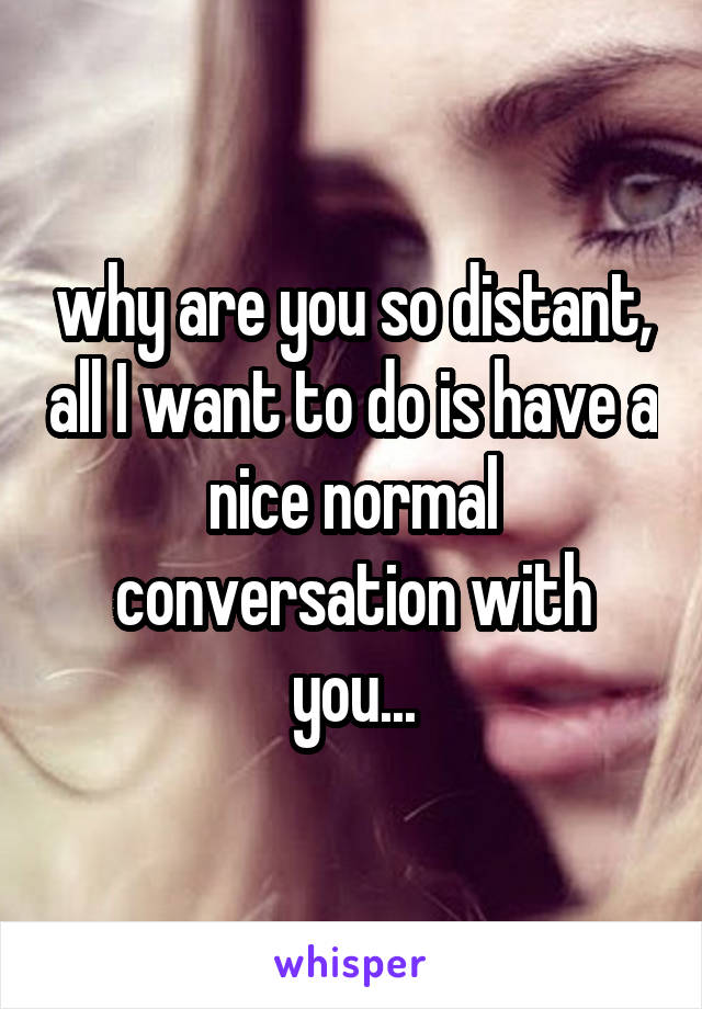 why are you so distant, all I want to do is have a nice normal conversation with you...
