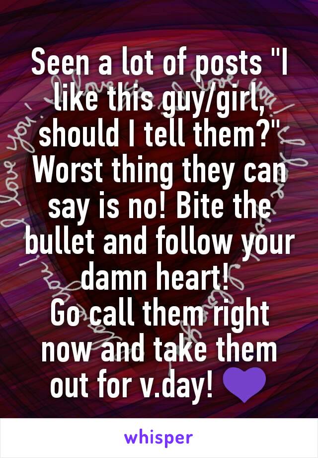 Seen a lot of posts "I like this guy/girl, should I tell them?"
Worst thing they can say is no! Bite the bullet and follow your damn heart! 
Go call them right now and take them out for v.day! 💜