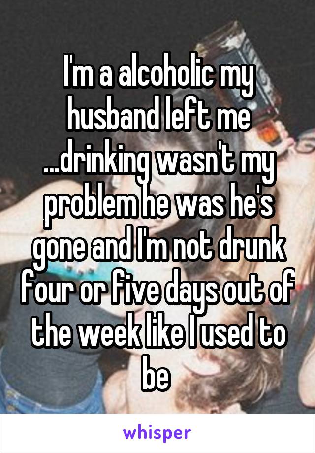 I'm a alcoholic my husband left me ...drinking wasn't my problem he was he's gone and I'm not drunk four or five days out of the week like I used to be 