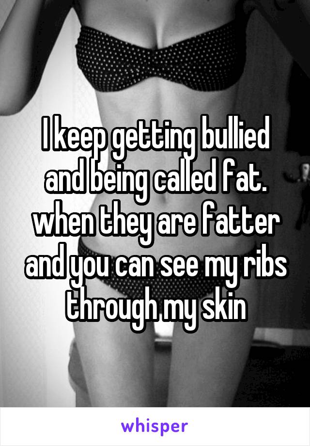 I keep getting bullied and being called fat. when they are fatter and you can see my ribs through my skin