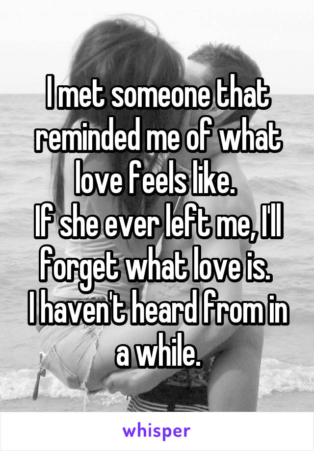 I met someone that reminded me of what love feels like. 
If she ever left me, I'll forget what love is. 
I haven't heard from in a while.