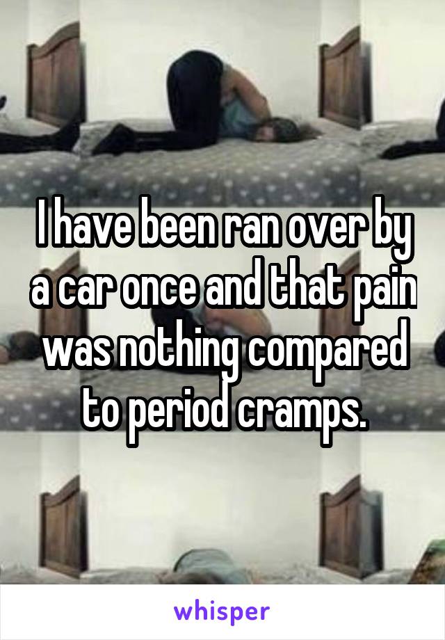 I have been ran over by a car once and that pain was nothing compared to period cramps.