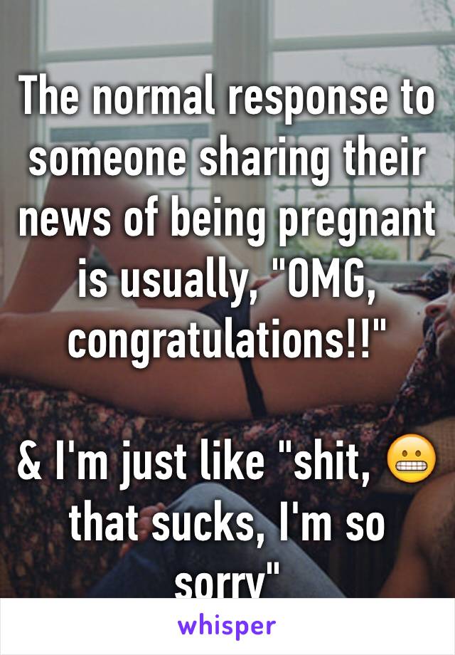 The normal response to someone sharing their news of being pregnant is usually, "OMG, congratulations!!" 

& I'm just like "shit, 😬 that sucks, I'm so sorry"