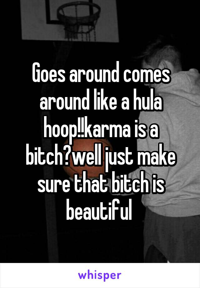 Goes around comes around like a hula hoop!!karma is a bitch?well just make sure that bitch is beautiful 