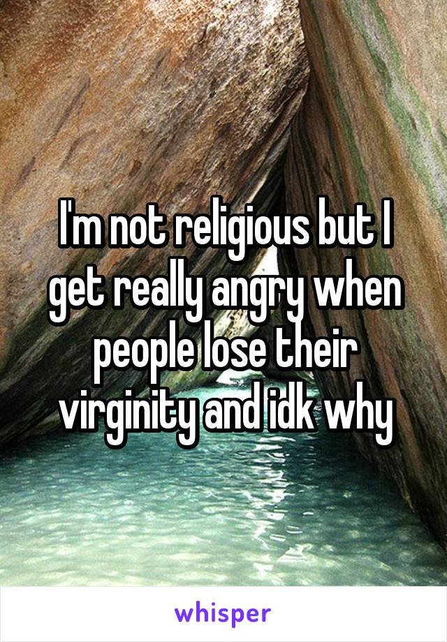 I'm not religious but I get really angry when people lose their virginity and idk why