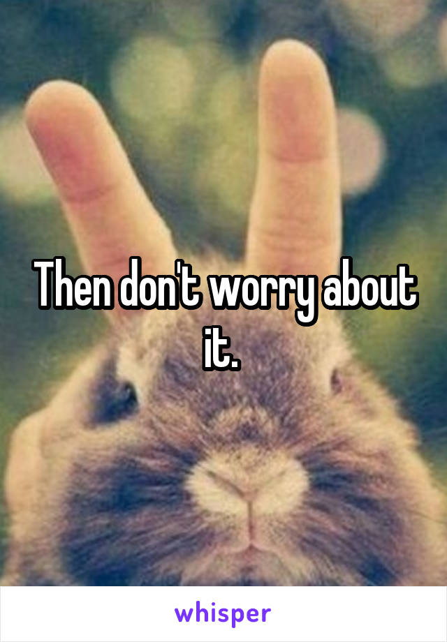 Then don't worry about it. 