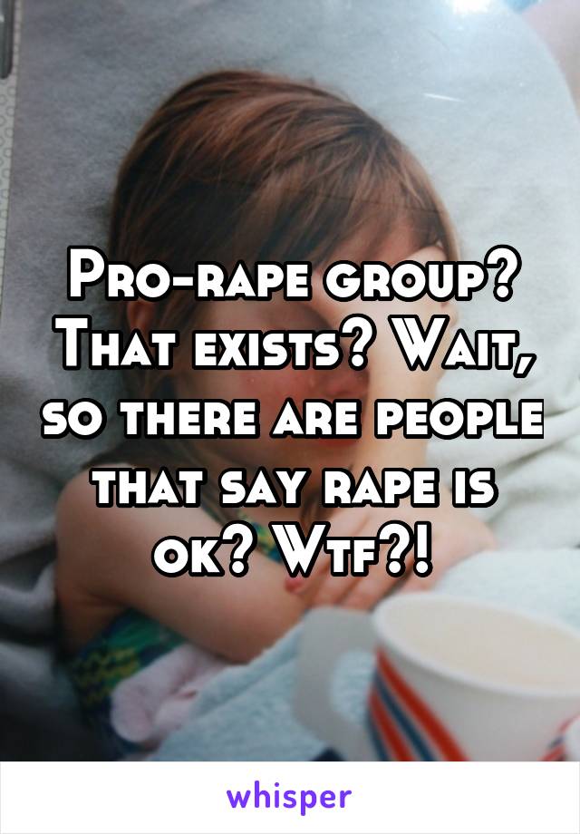 Pro-rape group? That exists? Wait, so there are people that say rape is ok? Wtf?!