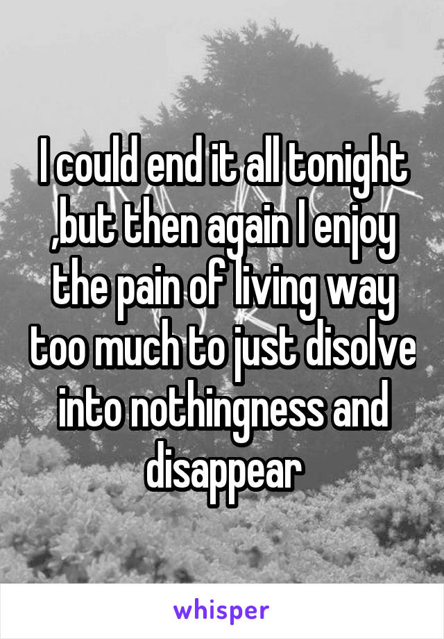 I could end it all tonight ,but then again I enjoy the pain of living way too much to just disolve into nothingness and disappear