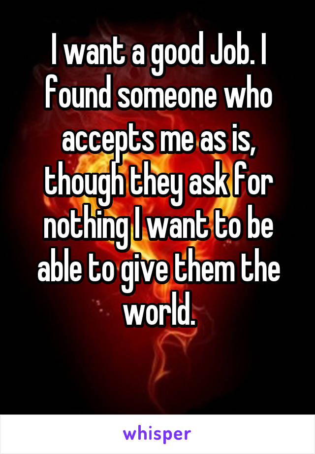 I want a good Job. I found someone who accepts me as is, though they ask for nothing I want to be able to give them the world.

