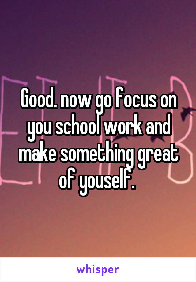 Good. now go focus on you school work and make something great of youself. 