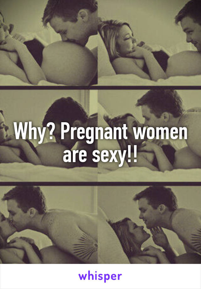 Why? Pregnant women are sexy!!